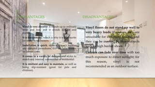 ADVANTAGES
• Vinyl is very durable. It stands up to ordinary
wear and tear, and it avoids scrapes and
marks.
• It is inexpensive, which is why it is a favourite
for many homeowners.
• Installation is quick, since it doesn't involve
any complex procedures; this can save money
on labour costs.
• It comes in a variety of designs and styles to
match any interior, commercial or residential.
• It is resilient and easy to maintain, as well as
being slip-resistant (great for pets and
children).
DISADVANTAGES
• Vinyl floors do not stand up well to
very heavy loads (therefore, they are
unsuitable for industrial spaces), and
they can be marked by sharp objects
such as high heeled shoes.
• Colours can fade over time with too
much exposure to direct sunlight; for
this reason, vinyl is not
recommended as an outdoor surface.
 