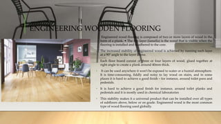 ENGINEERING WOODEN FLOORING
• Engineered wood flooring is composed of two or more layers of wood in the
form of a plank. • The top layer (lamella) is the wood that is visible when the
flooring is installed and is adhered to the core.
• The increased stability of engineered wood is achieved by running each layer
at a 90° angle to the layer above.
• Each floor board consist of three or four layers of wood, glued together at
right angle to create a plank around 40mm thick.
• It can be used anywhere it won’t be exposed to water or a humid atmosphere.
It is time-consuming, fiddly and noisy to lay wood on stairs, and in some
places it is hard to achieve a good finish – for instance, around toilet pans and
pedestals.
• It is hard to achieve a good finish for instance, around toilet planks and
pedestals and it is mostly used in chemical laboratories
• This stability makes it a universal product that can be installed over all types
of subfloors above, below or on grade. Engineered wood is the most common
type of wood flooring used globally.
 