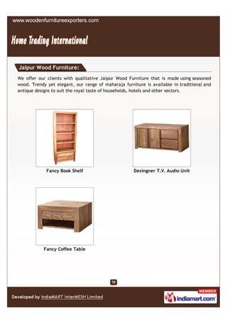 Jaipur Wood Furniture:
We offer our clients with qualitative Jaipur Wood Furniture that is made using seasoned
wood. Trendy yet elegant, our range of maharaja furniture is available in traditional and
antique designs to suit the royal taste of households, hotels and other sectors.




             Fancy Book Shelf                        Desingner T.V. Audio Unit




            Fancy Coffee Table
 