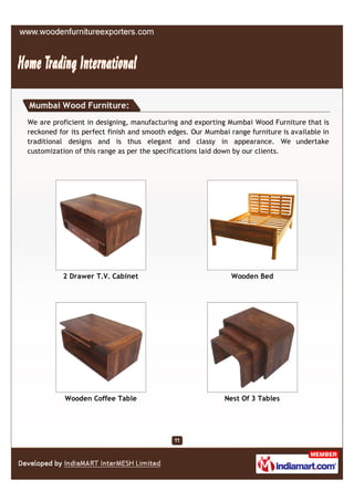 Mumbai Wood Furniture:
We are proficient in designing, manufacturing and exporting Mumbai Wood Furniture that is
reckoned for its perfect finish and smooth edges. Our Mumbai range furniture is available in
traditional designs and is thus elegant and classy in appearance. We undertake
customization of this range as per the specifications laid down by our clients.




          2 Drawer T.V. Cabinet                               Wooden Bed




           Wooden Coffee Table                              Nest Of 3 Tables
 