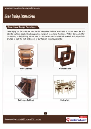 Occasional Range Furniture:
Leveraging on the creative bent of our designers and the adeptness of our artisans, we are
able to craft an aesthetically appealing range of occasional furniture. Widely demanded for
households or hospitality sector, our occasional furniture is one of its kinds and is specially
crafted to suit the high end needs of our fashion conscious clients.




               Wine Cabinet                                    Wooden Cube




             Bathroom Cabinet                                    Dining Set
 