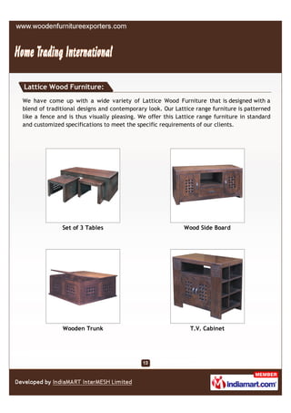 Lattice Wood Furniture:
We have come up with a wide variety of Lattice Wood Furniture that is designed with a
blend of traditional designs and contemporary look. Our Lattice range furniture is patterned
like a fence and is thus visually pleasing. We offer this Lattice range furniture in standard
and customized specifications to meet the specific requirements of our clients.




              Set of 3 Tables                               Wood Side Board




               Wooden Trunk                                   T.V. Cabinet
 