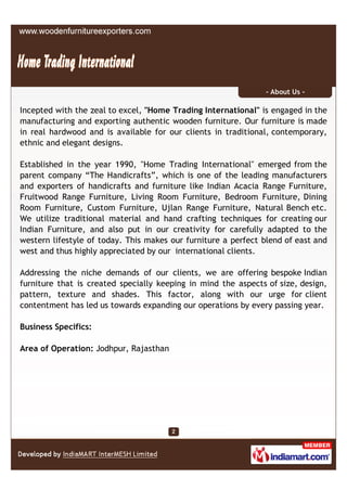 - About Us -

Incepted with the zeal to excel, "Home Trading International" is engaged in the
manufacturing and exporting authentic wooden furniture. Our furniture is made
in real hardwood and is available for our clients in traditional, contemporary,
ethnic and elegant designs.

Established in the year 1990, "Home Trading International" emerged from the
parent company “The Handicrafts”, which is one of the leading manufacturers
and exporters of handicrafts and furniture like Indian Acacia Range Furniture,
Fruitwood Range Furniture, Living Room Furniture, Bedroom Furniture, Dining
Room Furniture, Custom Furniture, Ujlan Range Furniture, Natural Bench etc.
We utilize traditional material and hand crafting techniques for creating our
Indian Furniture, and also put in our creativity for carefully adapted to the
western lifestyle of today. This makes our furniture a perfect blend of east and
west and thus highly appreciated by our international clients.

Addressing the niche demands of our clients, we are offering bespoke Indian
furniture that is created specially keeping in mind the aspects of size, design,
pattern, texture and shades. This factor, along with our urge for client
contentment has led us towards expanding our operations by every passing year.

Business Specifics:

Area of Operation: Jodhpur, Rajasthan
 