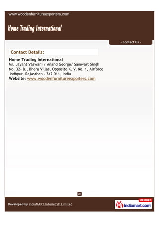 - Contact Us -


 Contact Details:
Home Trading International
Mr. Jayant Vaswani / Anand George/ Samwart Singh
No. 32- B., Bheru Villas, Opposite K. V. No. 1, Airforce
Jodhpur, Rajasthan - 342 011, India
Website: www.woodenfurnitureexporters.com
 