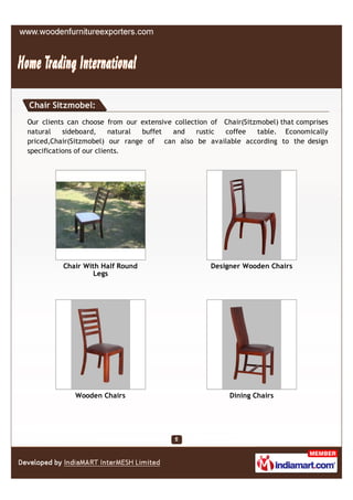 Chair Sitzmobel:
Our clients can choose from our extensive collection of Chair(Sitzmobel) that comprises
natural    sideboard,     natural buffet and     rustic coffee    table. Economically
priced,Chair(Sitzmobel) our range of can also be available according to the design
specifications of our clients.




          Chair With Half Round                      Designer Wooden Chairs
                   Legs




             Wooden Chairs                                Dining Chairs
 