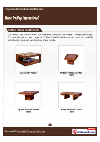 Coffee Tables Couchtische:
Our clients can choose from our extensive collection of Coffee Tables(Couchtische) .
Economically priced, our range of Coffee Tables(Couchtische) can also be available
according to the design specifications of our clients.




            Couchtisch Aspaki                      Modern Wooden Coffee
                                                          Table




         Square Wooden Coffee                       Rustic Wooden Coffee
                Table                                       Table
 