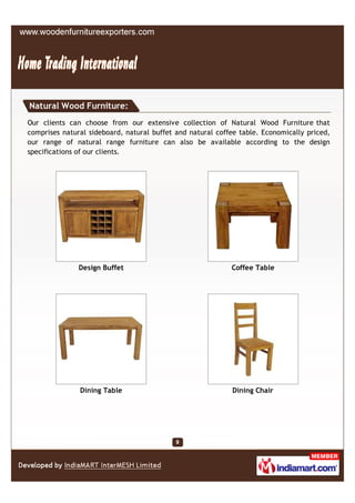 Natural Wood Furniture:
Our clients can choose from our extensive collection of Natural Wood Furniture that
comprises natural sideboard, natural buffet and natural coffee table. Economically priced,
our range of natural range furniture can also be available according to the design
specifications of our clients.




               Design Buffet                                Coffee Table




               Dining Table                                 Dining Chair
 