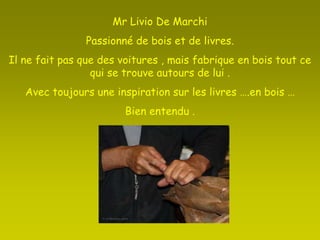 Mr Livio De Marchi Passionné de bois et de livres.Il ne fait pas que des voitures , mais fabrique en bois tout ce qui se trouve autours de lui .Avec toujours une inspiration sur les livres ….en bois …Bien entendu .