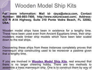 Wooden Model Ship Kits
For more information: Mail id- rjeya@utsca.com, Contact
Number- 866-865-7900, http://www.naturecoast.com/, Address-
822 N A1A Highway, Suite 310 Ponte Vedra Beach, FL 32082,
USA.
Wooden model ships have been in existence for a lengthy time.
These have been used even from Ancient Egyptians times, their ship-
modelers made timber ship models which have been later scaled
down to the real ships.
Discovering these ships from these instances completely proves that
mannequin ship constructing used to be moreover a pastime given
that a lengthy time.
If you are involved in Wooden Model Ship Kits, rest ensured that
there is no larger cheering hobby. There are two methods to
assemble a trees mannequin ship. One is to construct them by way of
 