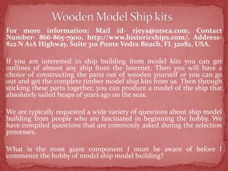 For more information: Mail id- rjeya@utsca.com, Contact
Number- 866-865-7900, http://www.historicships.com/, Address-
822 N A1A Highway, Suite 310 Ponte Vedra Beach, FL 32082, USA.
If you are interested in ship building from model kits you can get
outlines of almost any ship from the Internet. Then you will have a
choice of constructing the parts out of wooden yourself or you can go
out and get the complete timber model ship kits from us. Then through
sticking these parts together, you can produce a model of the ship that
absolutely sailed heaps of years ago on the seas.
We are typically requested a wide variety of questions about ship model
building from people who are fascinated in beginning the hobby. We
have compiled questions that are commonly asked during the selection
processes.
What is the most giant component I must be aware of before I
commence the hobby of model ship model building?
 