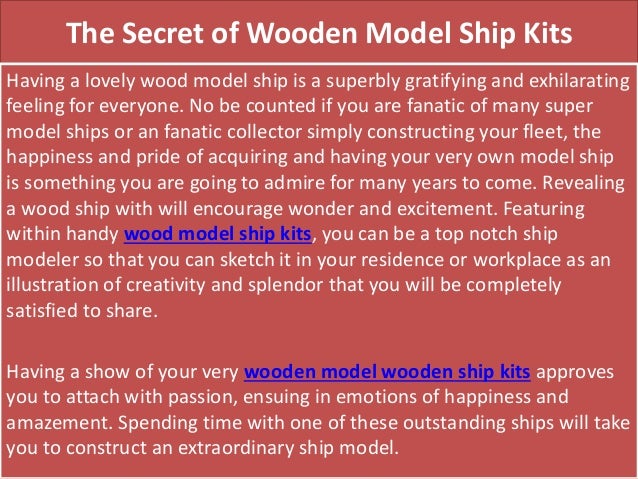 The Secret of Wooden Model Ship Kits
Having a lovely wood model ship is a superbly gratifying and exhilarating
feeling for everyone. No be counted if you are fanatic of many super
model ships or an fanatic collector simply constructing your fleet, the
happiness and pride of acquiring and having your very own model ship
is something you are going to admire for many years to come. Revealing
a wood ship with will encourage wonder and excitement. Featuring
within handy wood model ship kits, you can be a top notch ship
modeler so that you can sketch it in your residence or workplace as an
illustration of creativity and splendor that you will be completely
satisfied to share.
Having a show of your very wooden model wooden ship kits approves
you to attach with passion, ensuing in emotions of happiness and
amazement. Spending time with one of these outstanding ships will take
you to construct an extraordinary ship model.
 