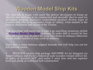 The ship kits to begin with assist the deliver developers to frame an
idea for new fashions to be constructed and secondly they're used for
decorative purpose. Exclusive corporations produce diverse types of
wooden ship kits in an extensive range of variety, what matters is the
fashion, sturdiness and layout of the version.
This newsletter will assist you to take a go searching numerous stylish
of Wooden Model Ship Kits fashions, in order that it would be less
difficult a good way to select for your own home to enhance otherwise
for the model builder of your circle of relatives.
Right here is some fashions aligned beneath that will help you out for
less difficult choice.
• REVENGE version ship package AM130008: it's far designed via
Amati fashions and it's far a historical scale wooden version deliver kit.
Its miles of duration 34.8” and scales 1: sixty four and has superior
level and plank on bulkhead hull construction.
 