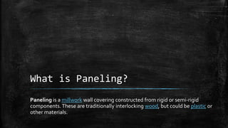 What is Paneling?
Paneling is a millwork wall covering constructed from rigid or semi-rigid
components.These are traditionally interlocking wood, but could be plastic or
other materials.
 