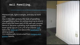 Wall Panelling.
Wainscot oak, light in weight, and easy to work
with
Also in the 18th century, the style of panelling
changed from a floor-to-ceiling covering to one in
which only the lower part of the wall was covered.
Hence it became a paneling style applied to the
lower 90 to 150 cm (3 to 5 ft) of an interior wall,
below the dado rail and above the baseboard or
skirting board.
It is traditionally constructed from tongue-and-
groove boards,
 