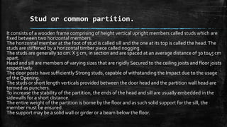 Stud or common partition.
It consists of a wooden frame comprising of height vertical upright members called studs which are
fixed between two horizontal members.
The horizontal member at the foot of stud is called sill and the one at its top is called the head.The
studs are stiffened by a horizontal timber piece called nogging.
The studs are generally 10 cm. X 5 cm, in section and are spaced at an average distance of 30 t045 cm
apart.
Head and sill are members of varying sizes that are rigidly Secured to the ceiling joists and floor joists
respectively.
The door posts have sufficiently Strong studs, capable of withstanding the Impact due to the usage
of the Opening.
The studs or short length verticals provided between the door head and the partition wall head are
termed as punchers.
To increase the stability of the partition, the ends of the head and sill are usually embedded in the
sidewalls for a short distance.
The entire weight of the partition is borne by the floor and as such solid support for the sill, the
member must be ensured.
The support may be a solid wall or girder or a beam below the floor.
 