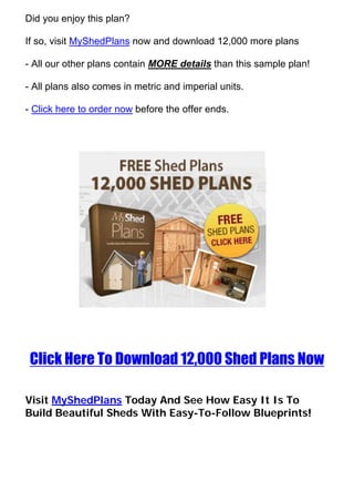Did you enjoy this plan?

If so, visit MyShedPlans now and download 12,000 more plans

- All our other plans contain MORE details than this sample plan!

- All plans also comes in metric and imperial units.

- Click here to order now before the offer ends.




 Click Here To Download 12,000 Shed Plans Now

Visit MyShedPlans Today And See How Easy It Is To
Build Beautiful Sheds With Easy-To-Follow Blueprints!
 