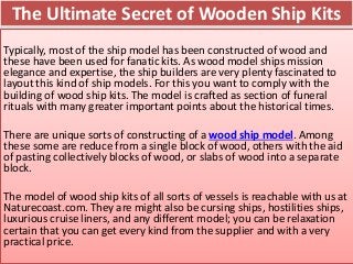 The Ultimate Secret of Wooden Ship Kits
Typically, most of the ship model has been constructed of wood and
these have been used for fanatic kits. As wood model ships mission
elegance and expertise, the ship builders are very plenty fascinated to
layout this kind of ship models. For this you want to comply with the
building of wood ship kits. The model is crafted as section of funeral
rituals with many greater important points about the historical times.
There are unique sorts of constructing of a wood ship model. Among
these some are reduce from a single block of wood, others with the aid
of pasting collectively blocks of wood, or slabs of wood into a separate
block.
The model of wood ship kits of all sorts of vessels is reachable with us at
Naturecoast.com. They are might also be cursing ships, hostilities ships,
luxurious cruise liners, and any different model; you can be relaxation
certain that you can get every kind from the supplier and with a very
practical price.
 