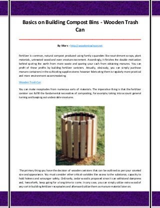 Basics on Building Compost Bins - Wooden Trash
Can
_____________________________________________________________________________________
By Mars - http://woodentrashcan.net
Fertilizer is common, natural compost produced using family squanders like nourishment scraps, plant
materials, untreated wood and even creature excrement. Accordingly, it finishes the double motivation
behind sparing the earth from more waste and sparing your cash from obtaining manures. You can
profit of these profits by building fertilizer canisters. Actually, obviously, you can simply purchase
manure containers in the cultivating supplies stores however fabricating them is regularly more practical
and more environment-accommodating.
Wooden Trash Can
You can make receptacles from numerous sorts of materials. The imperative thing is that the fertilizer
canister can fulfill the fundamental necessities of composting, for example, taking into account general
turning and keeping out undesirable creatures.
The primary thing you have the decision of wooden canisters that can be outlined as per your coveted
size and appearance. You must consider other critical variables like access to the substance, capacity to
hold hotness and scrounger safety. Ordinarily, cedar wood is proposed since it can withstand dampness
and, henceforth, keep going for a long time to come. In any case, you can simply utilize extra wood of
any sort in building fertilizer receptacles and afterward utilize them as manure material later on.
 