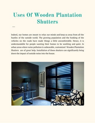  
Uses Of Wooden Plantation 
Shutters   
​___ 
 
Indeed, our homes are meant to relax our minds and keep us away from all the                               
hustles of the outside world. The growing population and the honking of the                         
vehicles on the roads have made things a little uncomfortable. Hence, it is                         
understandable for people wanting their homes to be soothing and quiet. In                       
urban areas where noise pollution is unbearable, customized Wooden Plantation                   
Shutters are of great help. Installation of these shutters can significantly bring                       
down the impact of outside noise into the house. 
 
 
 
 
 