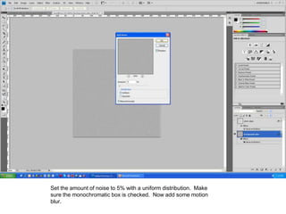 Set the amount of noise to 5% with a uniform distribution. Make
sure the monochromatic box is checked. Now add some motion
blur.
 