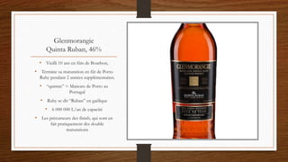 Glenmorangie
Quinta Ruban, 46%
• Vieilli 10 ans en fûts de Bourbon,
• Termine sa maturation en fût de Porto
Ruby pendant 2 années supplémentaires.
• “quintas” = Maisons de Porto au
Portugal
• Ruby se dit “Ruban” en gaélique
• 6 000 000 L/an de capacité
• Les précurseurs des finish, qui sont en
fait pratiquement des double
maturations
 