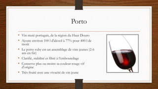 Porto
• Vin muté portugais, de la région du Haut Douro
• Ajoute environ 100 l d'alcool à 77% pour 400 l de
moût
• Le porto ruby est un assemblage de vins jeunes (2-6
ans en fût)
• Clarifié, stabilisé et filtré à l’embouteilage
• Conserve plus ou moins sa couleur rouge vif
d'origine
• Très fruité avec une vivacité de vin jeune
 