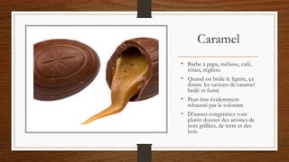 Caramel
• Barbe à papa, mélasse, café,
rôties, réglisse.
• Quand on brûle le lignite, ça
donne les saveurs de caramel
brûlé et fumé.
• Peut-être évidemment
rehaussé par le colorant.
• D’autres congénères vont
plutôt donner des arômes de
noix grillées, de terre et des
bois.
 
