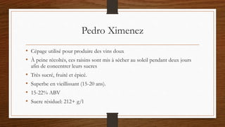 Pedro Ximenez
• Cépage utilisé pour produire des vins doux
• À peine récoltés, ces raisins sont mis à sécher au soleil pendant deux jours
afin de concentrer leurs sucres
• Très sucré, fruité et épicé.
• Superbe en vieillissant (15-20 ans).
• 15-22% ABV
• Sucre résiduel: 212+ g/l
 