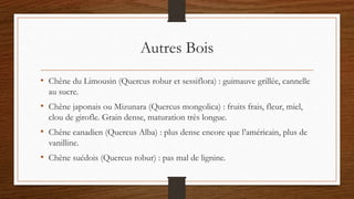 Autres Bois
• Chêne du Limousin (Quercus robur et sessiflora) : guimauve grillée, cannelle
au sucre.
• Chêne japonais ou Mizunara (Quercus mongolica) : fruits frais, fleur, miel,
clou de girofle. Grain dense, maturation très longue.
• Chêne canadien (Quercus Alba) : plus dense encore que l’américain, plus de
vanilline.
• Chêne suédois (Quercus robur) : pas mal de lignine.
 