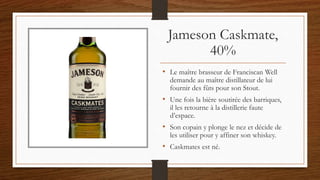 Jameson Caskmate,
40%
• Le maître brasseur de Franciscan Well
demande au maître distillateur de lui
fournir des fûts pour son Stout.
• Une fois la bière soutirée des barriques,
il les retourne à la distillerie faute
d’espace.
• Son copain y plonge le nez et décide de
les utiliser pour y affiner son whiskey.
• Caskmates est né.
 
