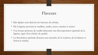 Flaveurs
• Des lipides sont dérivées les lactones du whisky.
• De la lignine provient la vanilline, acides, esters, tannins et sucres.
• Une bonne présence de vanille démontre une décomposition optimale de la
lignine, signe d’un whisky de qualité.
• La dissolution optimale donnera une maturité, de la rondeur, de la balance et
lissera le whisky.
 