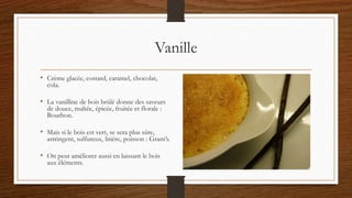 Vanille
• Crème glacée, costard, caramel, chocolat,
cola.
• La vanilline de bois brûlé donne des saveurs
de douce, maltée, épicée, fruitée et florale :
Bourbon.
• Mais si le bois est vert, se sera plus sûre,
astringent, sulfureux, litière, poisson : Grant’s.
• On peut améliorer aussi en laissant le bois
aux éléments.
 