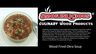 Hopefully, you checked out my smoked okra technique so you’ll be ready to
take on this recipe for Wood Fired Okra Soup. This is incredibly easy to
prepare and has a total of 12 common ingredients which include our super
smoked fresh okra. For those who may never have eaten okra, this is a
great first recipe to give it a try. Get to the store and purchase a pound or
two of vibrant green, firm okra, follow our directive on smoking it, then
meet us in the kitchen for a great pot of soup.
Wood Fired Okra Soup
 