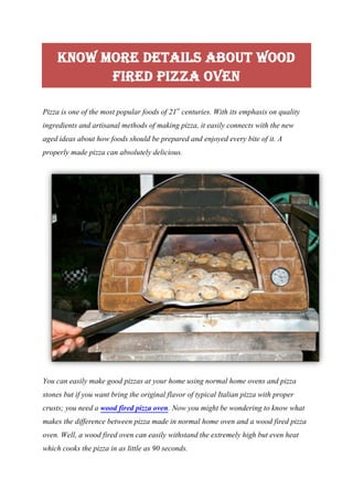 Know More Details About Wood
Fired Pizza Oven
Pizza is one of the most popular foods of 21st
centuries. With its emphasis on quality
ingredients and artisanal methods of making pizza, it easily connects with the new
aged ideas about how foods should be prepared and enjoyed every bite of it. A
properly made pizza can absolutely delicious.
You can easily make good pizzas at your home using normal home ovens and pizza
stones but if you want bring the original flavor of typical Italian pizza with proper
crusts; you need a wood fired pizza oven. Now you might be wondering to know what
makes the difference between pizza made in normal home oven and a wood fired pizza
oven. Well, a wood fired oven can easily withstand the extremely high but even heat
which cooks the pizza in as little as 90 seconds.
 