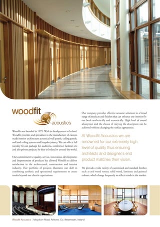woodfit                                                              Our company provides effective acoustic solutions in a broad
                                                                     range of products and finishes that can enhance any interior fit-
                                                                     out both aesthetically and acoustically. High level of sound
                                        acoustics                    absorption and the choice of varying the absorption can be
                                                                     achieved without changing the surface appearance.
Woodfit was founded in 1979. With its headquarters in Ireland,
Woodfit provides and specialises in the manufacture of custom        At Woodfit Acoustics we are
made interior architecture acoustical wall panels, ceiling panels,
wall and ceiling systems and bespoke joinery. We can offer a full    renowned for our extremely high
turnkey fit-out package for auditoria, conference facilities etc
and also private projects, be they in Ireland or around the world.
                                                                     level of quality thus ensuring
                                                                     architects and designer’s end
Our commitment to quality, service, innovation, development,
and improvement of products has allowed Woodfit to deliver           product matches their vision.
satisfaction in the architectural, construction and interior
industry. Our portfolio of projects illustrates our skill in         We provide a wide variety of customised and standard finishes
combining aesthetic and operational requirements to create           such as real wood veneer, solid wood, laminate and painted
results beyond our client’s expectations.                            colours, which change frequently to reflect trends in the market.




Woodfit Acoustics | Moydrum Road, Athlone, Co. Westmeath, Ireland
 