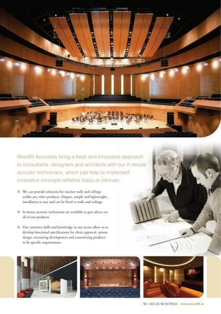 Woodfit Acoustics bring a fresh and innovative approach
to consultants, designers and architects with our in-house
acoustic technicians, which can help to implement
innovative concepts whether basic or intricate.

  We can provide solutions for interior walls and ceilings
  unlike any other products. Elegant, simple and lightweight,
  installation is easy and can be fixed to walls and ceilings.

  In-house acoustic technicians are available to give advice on
  all of our products.

  Our extensive skills and knowledge in our sector allow us to
  develop functional specifications for client approval, system
  design, overseeing development and customizing products
  to fit specific requirements.




                                                                  Tel+353 (0) 90 6478555 | www.woodfit.ie
 