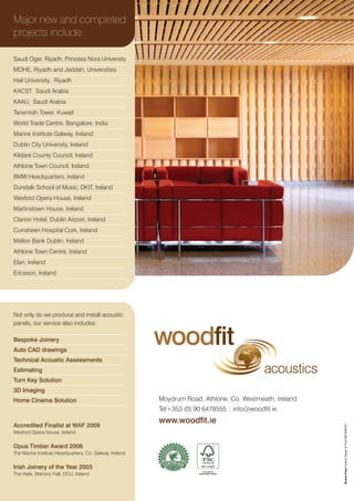 Major new and completed
projects include:

Saudi Oger, Riyadh, Princess Nora University
MOHE, Riyadh and Jeddah, Universities
Hail University, Riyadh
KACST, Saudi Arabia
KAAU, Saudi Arabia
Tanemiah Tower, Kuwait
World Trade Centre, Bangalore, India
Marine Institute Galway, Ireland
Dublin City University, Ireland
Kildare County Council, Ireland
Athlone Town Council, Ireland
BMW Headquarters, Ireland
Dundalk School of Music, DKIT, Ireland
Wexford Opera House, Ireland
Martinstown House, Ireland
Clarion Hotel, Dublin Airport, Ireland
Curraheen Hospital Cork, Ireland
Mellon Bank Dublin, Ireland
Athlone Town Centre, Ireland
Elan, Ireland
Ericsson, Ireland




Not only do we produce and install acoustic
panels, our service also includes:

Bespoke Joinery
Auto CAD drawings
                                                         woodfit
Technical Acoustic Assessments
Estimating                                                                                  acoustics
Turn Key Solution
3D Imaging
Home Cinema Solution                                     Moydrum Road, Athlone, Co. Westmeath, Ireland
                                                         Tel+353 (0) 90 6478555 | info@woodfit.ie
                                                         www.woodfit.ie
Accredited Finalist at WAF 2009
                                                                                                         Brosna Press Creative Design & Print 090 6454327




Wexford Opera House, Ireland


Opus Timber Award 2006
The Marine Institute Headquarters, Co. Galway, Ireland


Irish Joinery of the Year 2003
The Helix, Mahony Hall, DCU, Ireland
 