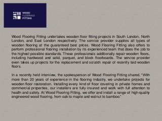 Wood Flooring Fitting undertakes wooden floor fitting projects in South London, North
London, and East London respectively. The service provider supplies all types of
wooden flooring at the guaranteed best prices. Wood Flooring Fitting also offers to
perform professional flooring installation by its experienced team that does the job to
the highest possible standards. These professionals additionally repair wooden floors,
including hardwood and solid, parquet, and block floorboards. The service provider
even takes up projects for the replacement and scratch repair of recently laid wooden
floors.
In a recently held interview, the spokesperson of Wood Flooring Fitting shared, “With
more than 20 years of experience in the flooring industry, we undertake projects for
wooden floor restoration. Installing every kind of floor covering in private homes and
commercial properties, our installers are fully insured and work with full attention to
health and safety. At Wood Flooring Fitting, we offer and install a range of high-quality
engineered wood flooring, from oak to maple and walnut to bamboo.”
 
