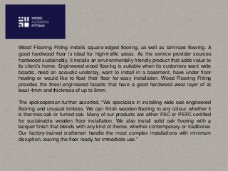 Wood Flooring Fitting installs square-edged flooring, as well as laminate flooring. A
good hardwood floor is ideal for high-traffic areas. As the service provider sources
hardwood sustainably, it installs an environmentally friendly product that adds value to
its client’s home. Engineered wood flooring is suitable when its customers want wide
boards, need an acoustic underlay, want to install in a basement, have under floor
heating or would like to float their floor for easy installation. Wood Flooring Fitting
provides the finest engineered boards that have a good hardwood wear layer of at
least 4mm and thickness of up to 6mm.
The spokesperson further asserted, “We specialize in installing wide oak engineered
flooring and unusual timbres. We can finish wooden flooring to any colour, whether it
is thermos oak or fumed oak. Many of our products are either FSC or PEFC certified
for sustainable wooden floor installation. We also install solid oak flooring with a
lacquer finish that blends with any kind of theme, whether contemporary or traditional.
Our factory-trained craftsmen handle the most complex installations with minimum
disruption, leaving the floor ready for immediate use.”
 