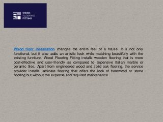 Wood floor installation changes the entire feel of a house. It is not only
functional, but it also adds an artistic look while matching beautifully with the
existing furniture. Wood Flooring Fitting installs wooden flooring that is more
cost-effective and user-friendly as compared to expensive Italian marble or
ceramic tiles. Apart from engineered wood and solid oak flooring, the service
provider installs laminate flooring that offers the look of hardwood or stone
flooring but without the expense and required maintenance.
 