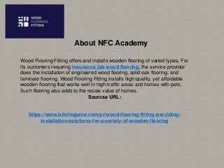 About NFC Academy
Wood Flooring Fitting offers and installs wooden flooring of varied types. For
its customers requiring insurance job wood flooring, the service provider
does the installation of engineered wood flooring, solid oak flooring, and
laminate flooring. Wood Flooring Fitting installs high-quality, yet affordable
wooden flooring that works well in high-traffic areas and homes with pets.
Such flooring also adds to the resale value of homes.
Sourcse URL:
https://www.briefingwire.com/pr/wood-flooring-fitting-providing-
installation-solutions-for-a-variety-of-wooden-flooring
 