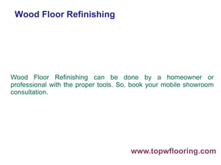 Wood Floor Refinishing
Wood Floor Refinishing can be done by a homeowner or
professional with the proper tools. So, book your mobile showroom
consultation.
www.topwflooring.com
 