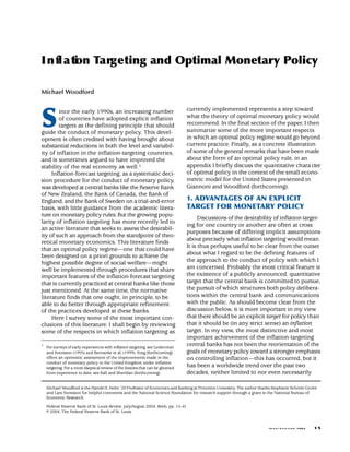 I n fl a ti n Ta rg e ting and Optimal Monetary Policy
          o

Michael Woodford




S
                                                                                currently implemented represents a step toward
        ince the early 1990s, an increasing number
                                                                                what the theory of optimal monetary policy would
        of countries have adopted explicit inflation
                                                                                recommend. In the final section of the paper, I then
        targets as the defining principle that should
                                                                                summarize some of the more important respects
guide the conduct of monetary policy. This devel-
                                                                                in which an optimal policy regime would go beyond
opment is often credited with having brought about
                                                                                current practice. Finally, as a concrete illustration
substantial reductions in both the level and variabil-
                                                                                of some of the general remarks that have been made
ity of inflation in the inflation-targeting countries,
                                                                                about the form of an optimal policy rule, in an
and is sometimes argued to have improved the
                                                                                appendix I briefly discuss the quantitative chara cter
stability of the real economy as well.1
                                                                                of optimal policy in the context of the small econo-
     Inflation-forecast targeting, as a systematic deci-
                                                                                metric model for the United States presented in
sion procedure for the conduct of monetary policy,
                                                                                Giannoni and Woodford (forthcoming).
was developed at central banks like the Reserve Bank
of New Zealand, the Bank of Canada, the Bank of
                                                                                1. ADVANTAGES OF AN EXPLICIT
England, and the Bank of Sweden on a trial-and-error
                                                                                TARGET FOR MONETARY POLICY
basis, with little guidance from the academic litera-
ture on monetary policy rules. But the growing popu-
                                                                                      Discussions of the desirability of inflation target-
larity of inflation targeting has more recently led to
                                                                                ing for one country or another are often at cross
an active literature that seeks to assess the desirabil-
                                                                                purposes because of differing implicit assumptions
ity of such an approach from the standpoint of theo-
                                                                                about precisely what inflation targeting would mean.
retical monetary economics. This literature finds
                                                                                It is thus perhaps useful to be clear from the outset
that an optimal policy regime—one that could have
                                                                                about what I regard to be the defining features of
been designed on a priori grounds to achieve the
                                                                                the approach to the conduct of policy with which I
highest possible degree of social welfare—might
                                                                                am concerned. Probably the most critical feature is
well be implemented through procedures that share
                                                                                the existence of a publicly announced, quantitative
important features of the inflation-forecast targeting
                                                                                target that the central bank is committed to pursue,
that is currently practiced at central banks like those
                                                                                the pursuit of which structures both policy delibera-
just mentioned. At the same time, the normative
                                                                                tions within the central bank and communications
literature finds that one ought, in principle, to be
                                                                                with the public. As should become clear from the
able to do better through appropriate refinement
                                                                                discussion below, it is more important in my view
of the practices developed at these banks.
                                                                                that there should be an explicit target for policy than
     Here I survey some of the most important con-
                                                                                that it should be (in any strict sense) an inflation
clusions of this literature. I shall begin by reviewing
                                                                                target. In my view, the most distinctive and most
some of the respects in which inflation targeting as
                                                                                important achievement of the inflation-targeting
                                                                                central banks has not been the reorientation of the
1
    For surveys of early experiences with inflation targeting, see Leiderman
                                                                                goals of monetary policy toward a stronger emphasis
    and Svensson (1995) and Bernanke et al. (1999). King (forthcoming)
    offers an optimistic assessment of the improvements made in the             on controlling inflation—this has occurred, but it
    conduct of monetary policy in the United Kingdom under inflation
                                                                                has been a worldwide trend over the past two
    targeting. For a more skeptical review of the lessons that can be gleaned
                                                                                decades, neither limited to nor even necessarily
    from experience to date, see Ball and Sheridan (forthcoming).


    Michael Woodford is the Harold H. Helm ’20 Professor of Economics and Banking at Princeton University. The author thanks Stephanie Schmitt-Grohé
    and Lars Svensson for helpful comments and the National Science Foundation for research support through a grant to the National Bureau of
    Economic Research.

    Federal Reserve Bank of St. Louis Review, July/August 2004, 86(4), pp. 15-41.
    © 2004, The Federal Reserve Bank of St. Louis.


                                                                                                                                                        15
                                                                                                                          J U LY / A U G U ST 2 0 0 4
 