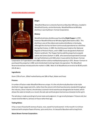 WOODFORD RESERVE WHISKEY
Origin:
WoodfordReserve isabrand of premiumBourbonWhiskey,locatedin
WoodfordCounty,central Kentucky.WoodfordReserveWhiskey
distilleryiswonbyBrown-FormanCorporation.
History:
Woodfordwhiskeydistillerywasfoundby ElijahPepperin1797,
howeverWoodfordReserve Whiskeylegallydate backto1812. This
distilleryisone of the oldestandsmallestdistilleriesinKentucky,
althoughthe site hasnot beencontinuouslyoperational asa distillery
duringthat history.In1995 the distillerywaslistedonthe National
Registerof HistoricPlaces,andin2000 itwas designateda National
HistoricLandmark.The Pepperfamilysoldthe propertytoLeopold
Labrot and JamesGraham in1878, whoownedandoperatedit(except
duringProhibition) until1941 whenit wassoldto the Brown-Forman
Corporation.B-Foperatedituntil 1968 and thensoldtomothballedpropertyin1971. Brown-Formanre-
purchasedthe propertyin1993 and refurbishedittobringitback intooperation.The Woodford
Reserve brandwasintroducedtothe marketin1996. Most of all Woodfordsare tendto be 90.40 proofs
(45.20 abv.).
Ingredients:
Grain (72% of corn, 10%of maltedbarleyand 18% of Rye),Waterand Yeast
Process:
A numberof factorsmake WoodfordReserve unique.Itisthe onlyKentuckyBourbontobe triple
distilledinhuge copperpotstills,ratherthanthe columnstillsthathave become standardthroughout
the industry.Once inbarrel,the whiskeyisstoredinbrickwarehousesdesignedtobe heated,which
allowsthe casksto breath;as a result,the oak cask andheat givesharmoniouscharactertothe spirit.
The whiskeyismade accordingtohuman taste and judgment.Itisgenerallybetween7-8yearsold,but
masterdistillerMorris,believe onflavorratherthanage.
Tasting Notes:
It has a nose infusedwitharomasof spice,nuts,sweetfruitandcaramel.Inthe mouthit isrich but
balancedwithcomplex flavorof honey,spice andcitrus.Itisbeautiful Bourbonwithalongfinish.
About Brown-Forman Corporation:
 