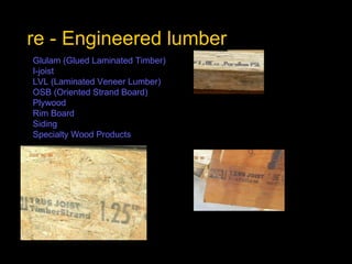 re - Engineered lumber Glulam  (Glued Laminated Timber)   I-joist   LVL (Laminated Veneer Lumber)   OSB (Oriented Strand Board)   Plywood   Rim Board   Siding   Specialty Wood Products                 