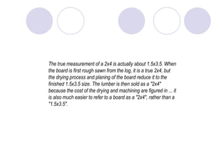 The true measurement of a 2x4 is actually about 1.5x3.5. When the board is first rough sawn from the log, it is a true 2x4, but the drying process and planing of the board reduce it to the finished 1.5x3.5 size. The lumber is then sold as a "2x4" because the cost of the drying and machining are figured in ... it is also much easier to refer to a board as a "2x4", rather than a "1.5x3.5".  