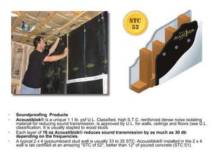 Soundproofing  Products Acoustiblok ® is a unique 1.1 lb. psf U.L. Classified, high S.T.C. reinforced dense noise isolating material for reducing sound transmission. is approved by U.L. for walls, ceilings and floors (see U.L. classification. It is usually stapled to wood studs  Each layer of  16 oz Acoustiblok ®  reduces sound transmission by as much as 30 db depending on the frequencies.   A typical 2 x 4 gypsumboard stud wall is usually 33 to 35 STC. Acoustiblok® installed in the 2 x 4 wall is lab certified at an amazing "STC of 52", better than 12" of poured concrete (STC 51). 