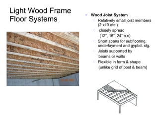 Light Wood Frame Floor Systems Wood Joist System Relatively small joist members (2 x10 etc.) closely spread  (12”, 16”, 24” o.c) Short spans for subflooring, underlayment and gypbd. clg. Joists supported by  beams or walls Flexible in form & shape (unlike grid of post & beam) 
