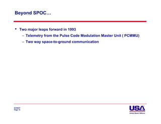 Beyond SPOC…


 •    Two major leaps forward in 1993
           – Telemetry from the Pulse Code Modulation Master Unit ( PCMMU)
           – Two way space-to-ground communication




02/06/07
Page 10
 