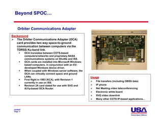 Beyond SPOC…


     Orbiter Communications Adapter
Background
   The Orbiter Communications Adapter (OCA)
   card provides two way space-to-ground
   communication between computers via the
   TDRSS Ku-band link.
            OCA translates between COTS-based
            computers/networks and proprietary NASA
            communications systems on Shuttle and ISS.
            OCA cards are installed into Microsoft Windows-
            based computers, in conjunction with an EV-
            developed Windows device driver.
            When coupled with Windows server software, the
            OCA can virtually connect space and ground
            LANs.                                             Usage
            First flight in 1993 (KCA), with Revision 1
                                                                 File transfers (including OBSS data)
            currently in use on ISS.
            Revision 2A card slated for use with SVG and         IP phone
            A31p-based OCA Router.                               Net Meeting video teleconferencing
                                                                 Electronic white board
                                                                 SVG video downlink
                                                                 Many other COTS IP-based applications...



 02/06/07
 Page 11
 